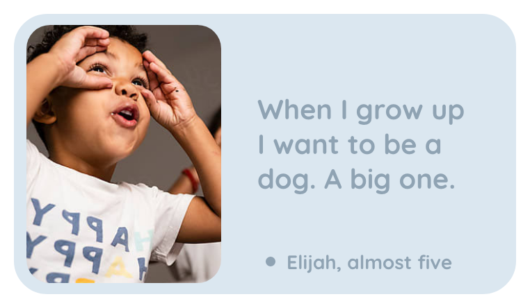 A kept line: When I grow up I want to be a dog. A big one. Elijah, almost five.