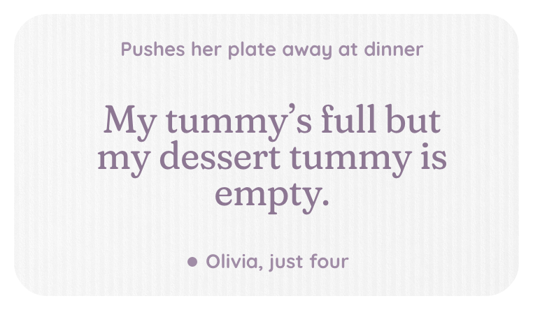 A kept line, pushes her plate away at dinner: My tummy's full but my dessert tummy is empty. Olivia, just four.