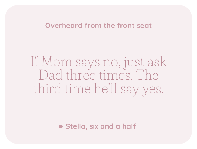 A kept line, overheard from the front seat: If Mom says no, just ask Dad three times. The third time he'll say yes. Stella, six and a half.